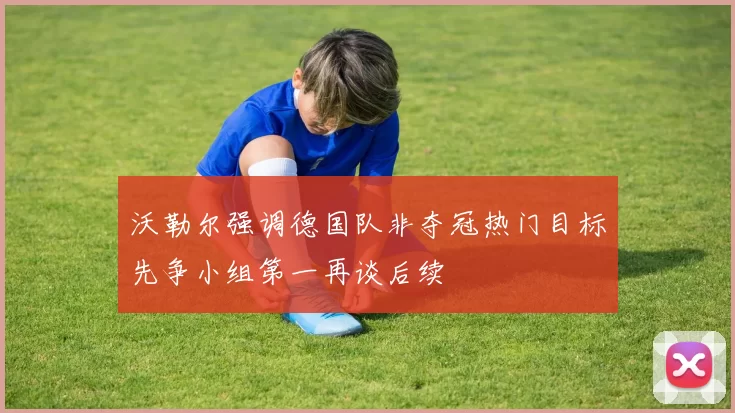 沃勒尔强调德国队非夺冠热门目标先争小组第一再谈后续