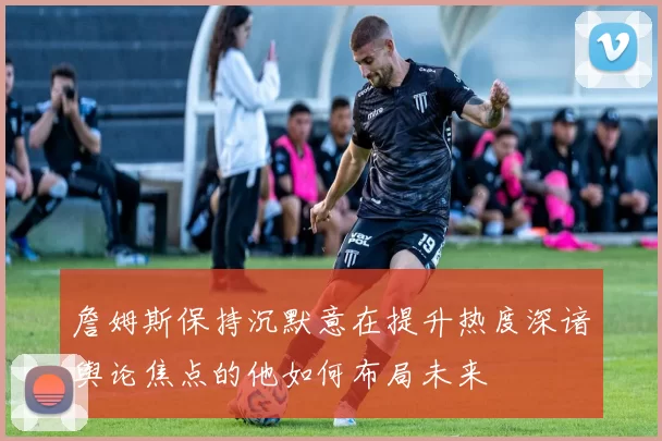 詹姆斯保持沉默意在提升热度深谙舆论焦点的他如何布局未来