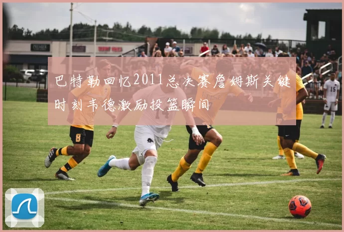 巴特勒回忆2011总决赛詹姆斯关键时刻韦德激励投篮瞬间