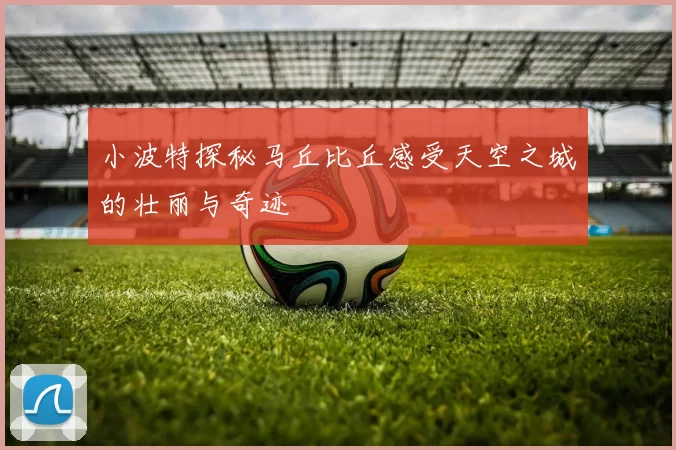 小波特探秘马丘比丘感受天空之城的壮丽与奇迹