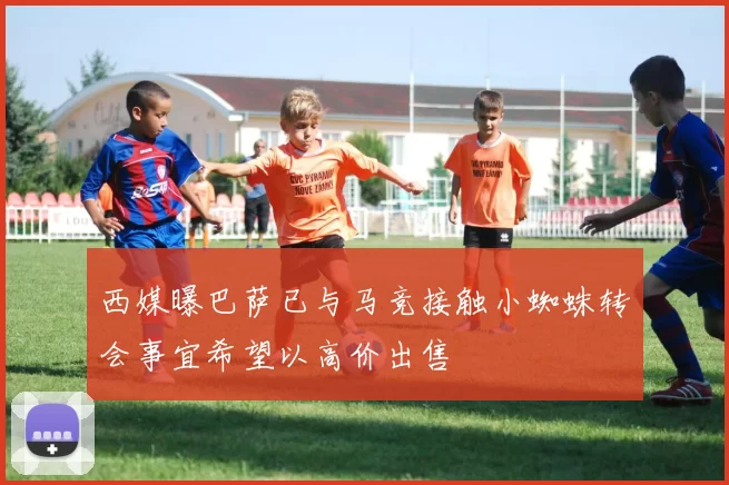 西媒曝巴萨已与马竞接触小蜘蛛转会事宜希望以高价出售