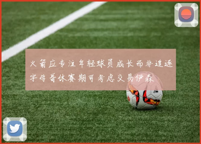 火箭应专注年轻球员成长而非追逐字母哥休赛期可考虑交易伊森