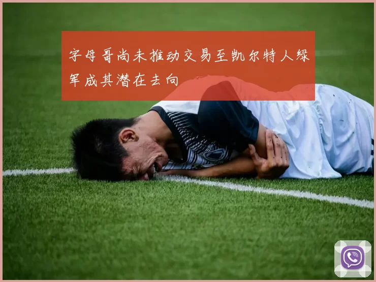 字母哥尚未推动交易至凯尔特人绿军成其潜在去向