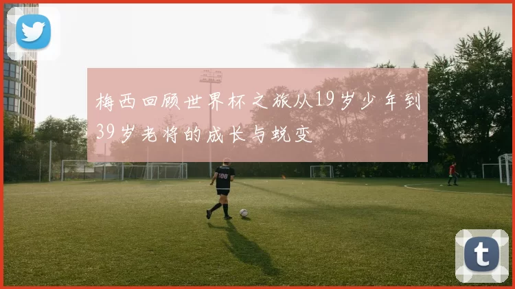 梅西回顾世界杯之旅从19岁少年到39岁老将的成长与蜕变