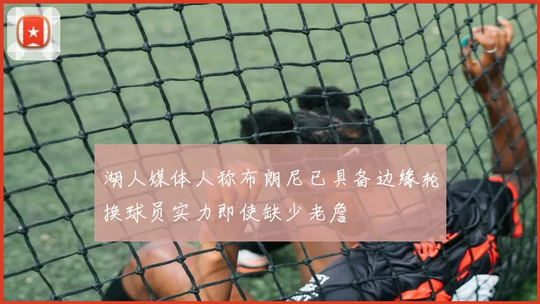 湖人媒体人称布朗尼已具备边缘轮换球员实力即使缺少老詹