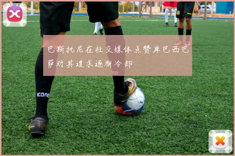 巴斯托尼在社交媒体点赞库巴西巴萨对其追求逐渐冷却