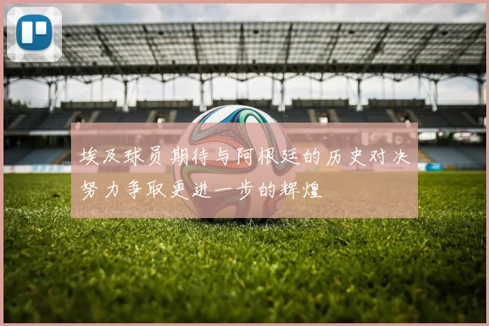 埃及球员期待与阿根廷的历史对决努力争取更进一步的辉煌