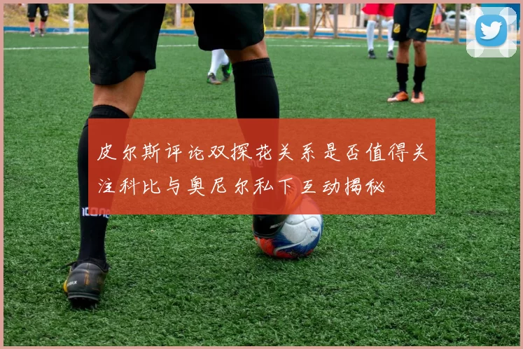 皮尔斯评论双探花关系是否值得关注科比与奥尼尔私下互动揭秘