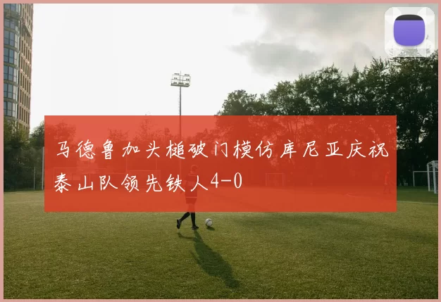 马德鲁加头槌破门模仿库尼亚庆祝泰山队领先铁人4-0