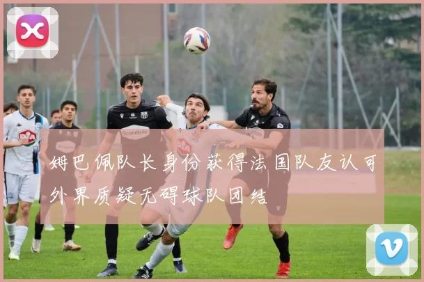 姆巴佩队长身份获得法国队友认可外界质疑无碍球队团结