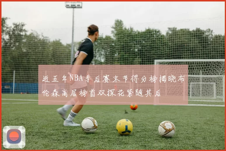 近五年NBA季后赛末节得分榜揭晓布伦森高居榜首双探花紧随其后
