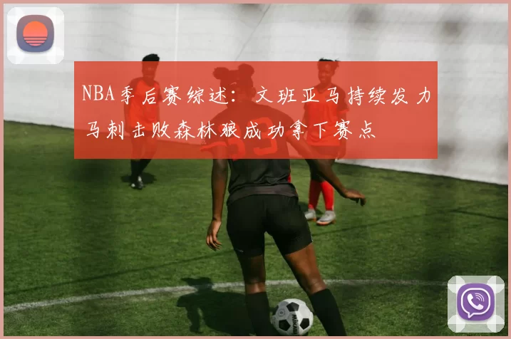 NBA季后赛综述：文班亚马持续发力马刺击败森林狼成功拿下赛点
