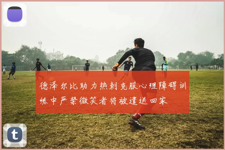 德泽尔比助力热刺克服心理障碍训练中严禁微笑者将被遣送回家