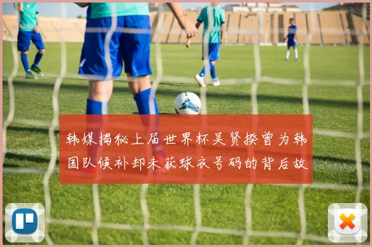 韩媒揭秘上届世界杯吴贤揆曾为韩国队候补却未获球衣号码的背后故事