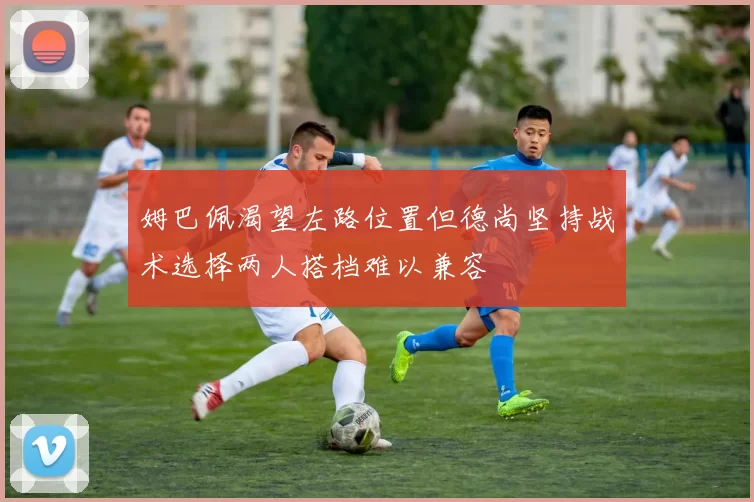 姆巴佩渴望左路位置但德尚坚持战术选择两人搭档难以兼容