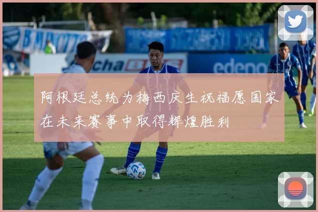 阿根廷总统为梅西庆生祝福愿国家在未来赛事中取得辉煌胜利