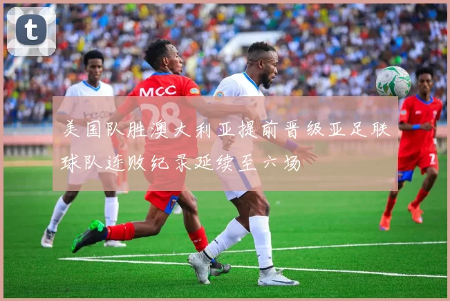 美国队胜澳大利亚提前晋级亚足联球队连败纪录延续至六场