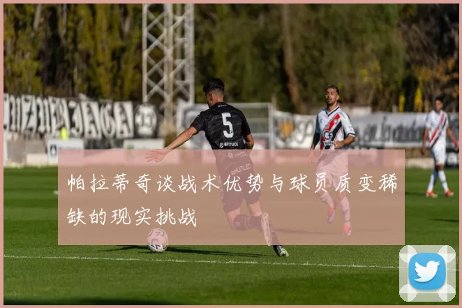 帕拉蒂奇谈战术优势与球员质变稀缺的现实挑战