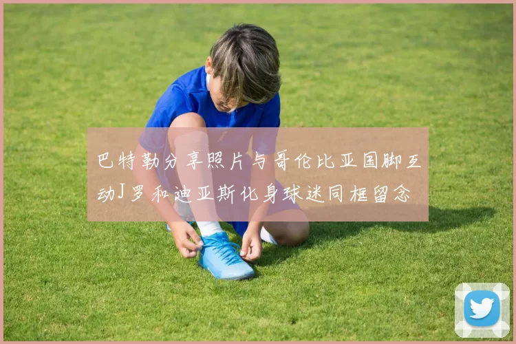 巴特勒分享照片与哥伦比亚国脚互动J罗和迪亚斯化身球迷同框留念