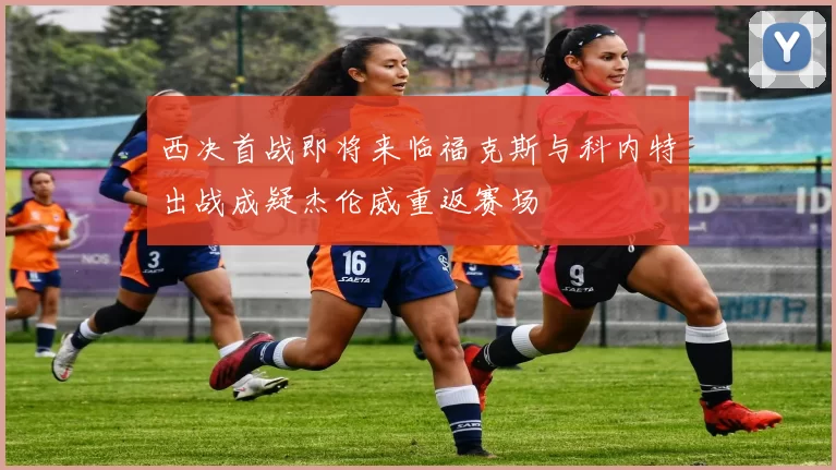 西决首战即将来临福克斯与科内特出战成疑杰伦威重返赛场