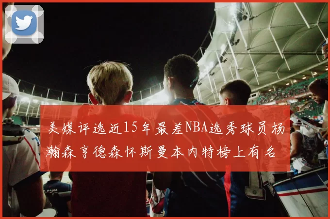 美媒评选近15年最差NBA选秀球员杨瀚森亨德森怀斯曼本内特榜上有名