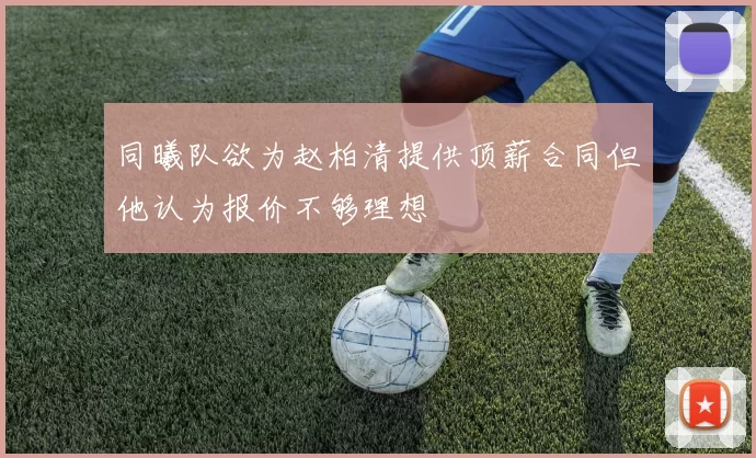 同曦队欲为赵柏清提供顶薪合同但他认为报价不够理想
