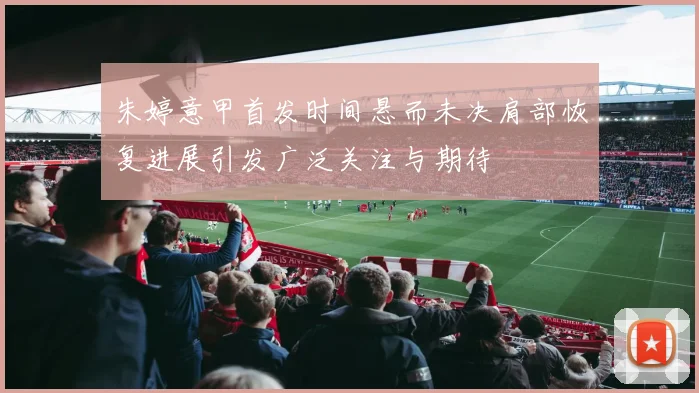 朱婷意甲首发时间悬而未决肩部恢复进展引发广泛关注与期待